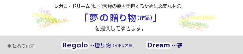 レガロ・ドリームは、お客様の夢を実現するために必要なもの、「夢の贈り物（作品）」を提供してゆきます。◆ネーミングの由来…Regaro（贈り物）・Dream（夢）